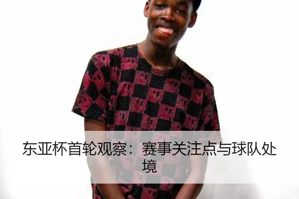 东亚杯首轮观察：赛事关注点与球队处境